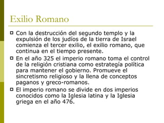 Exilio Romano Con la destrucción del segundo templo y la expulsión de los judíos de la tierra de Israel comienza el tercer exilio, el exilio romano, que continua en el tiempo presente. En el año 325 el imperio romano toma el control de la religión cristiana como estrategía política para mantener el gobierno. Promueve el sincretismo religioso y la llena de conceptos paganos y greco-romanos. El imperio romano se divide en dos imperios conocidos como la Iglesia latina y la Iglesia griega en el año 476. 