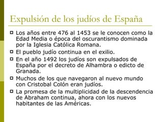 Expulsión de los judíos de España Los años entre 476 al 1453 se le conocen como la Edad Media o época del oscurantismo dominada por la Iglesia Católica Romana. El pueblo judío continua en el exilio. En el año 1492 los judíos son expulsados de España por el decreto de Alhambra o edicto de Granada.  Muchos de los que navegaron al nuevo mundo con Cristobal Colón eran judíos. La promesa de la multiplicidad de la descendencia de Abraham continua, ahora con los nuevos habitantes de las Américas. 