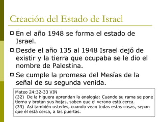 Creación del Estado de Israel En el año 1948 se forma el estado de Israel. Desde el año 135 al 1948 Israel dejó de existir y la tierra que ocupaba se le dio el nombre de Palestina. Se cumple la profecía del Mesías de la señal de su segunda venida. Mateo 24:32-33 VIN (32)  De la higuera aprendan la analogía: Cuando su rama se pone tierna y brotan sus hojas, saben que el verano está cerca. (33)  Así también ustedes, cuando vean todas estas cosas, sepan que él está cerca, a las puertas. 