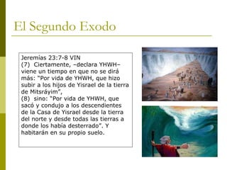 El Segundo Exodo Jeremías 23:7-8 VIN (7)  Ciertamente, –declara YHWH– viene un tiempo en que no se dirá más: “Por vida de YHWH, que hizo subir a los hijos de Yisrael de la tierra de Mitsráyim”, (8)  sino: “Por vida de YHWH, que sacó y condujo a los descendientes de la Casa de Yisrael desde la tierra del norte y desde todas las tierras a donde los había desterrado”. Y habitarán en su propio suelo. 