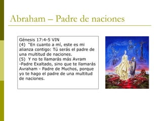 Abraham – Padre de naciones Génesis 17:4-5 VIN (4)  “En cuanto a mí, este es mi alianza contigo: Tú serás el padre de una multitud de naciones. (5)  Y no te llamarás más Avram -Padre Exaltado, sino que te llamarás Avraham - Padre de Muchos, porque yo te hago el padre de una multitud de naciones. 