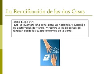 La Reunificación de las dos Casas Isaías 11:12 VIN (12)  El levantará una señal para las naciones, y juntará a los desterrados de Yisrael, y reunirá a los dispersos de Yahudah desde los cuatro extremos de la tierra. 
