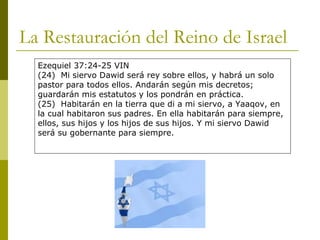 La Restauración del Reino de Israel Ezequiel 37:24-25 VIN (24)  Mi siervo Dawid será rey sobre ellos, y habrá un solo pastor para todos ellos. Andarán según mis decretos; guardarán mis estatutos y los pondrán en práctica. (25)  Habitarán en la tierra que di a mi siervo, a Yaaqov, en la cual habitaron sus padres. En ella habitarán para siempre, ellos, sus hijos y los hijos de sus hijos. Y mi siervo Dawid será su gobernante para siempre. 