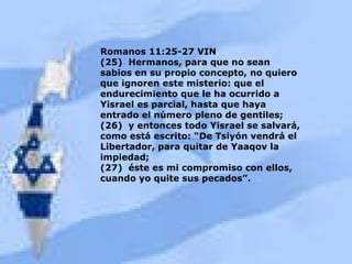Romanos 11:25-27 VIN (25)  Hermanos, para que no sean sabios en su propio concepto, no quiero que ignoren este misterio: que el endurecimiento que le ha ocurrido a Yisrael es parcial, hasta que haya entrado el número pleno de gentiles; (26)  y entonces todo Yisrael se salvará, como está escrito: “De Tsiyón vendrá el Libertador, para quitar de Yaaqov la impiedad; (27)  éste es mi compromiso con ellos, cuando yo quite sus pecados”. 