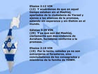 Efesios 2:12 VIN (12)  Y acuérdense de que en aquel tiempo estaban sin el Mashíaj, apartados de la ciudadanía de Yisrael y ajenos a las alianzas de la promesa, estando sin esperanza y sin Elohim en el mundo. Gálatas 3:29 VIN (29)  Y ya que son del Mashíaj, ciertamente son descendencia de Avraham, herederos conforme a la promesa. Efesios 2:19 VIN (19)  Por lo tanto, ustedes ya no son extranjeros ni forasteros, sino conciudadanos de los consagrados y miembros de la familia de YHWH. 
