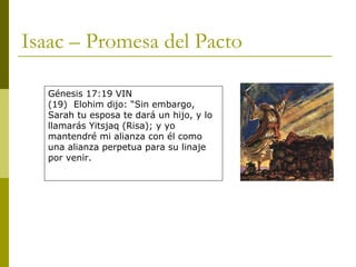 Isaac – Promesa del Pacto Génesis 17:19 VIN (19)  Elohim dijo: “Sin embargo, Sarah tu esposa te dará un hijo, y lo llamarás Yitsjaq (Risa); y yo mantendré mi alianza con él como una alianza perpetua para su linaje por venir. 