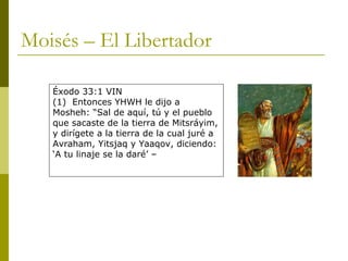 Moisés – El Libertador Éxodo 33:1 VIN (1)  Entonces YHWH le dijo a Mosheh: “Sal de aquí, tú y el pueblo que sacaste de la tierra de Mitsráyim, y dirígete a la tierra de la cual juré a Avraham, Yitsjaq y Yaaqov, diciendo: ‘A tu linaje se la daré’ – 
