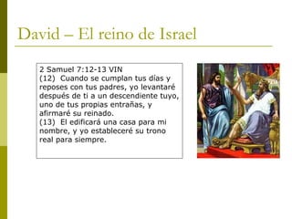 David – El reino de Israel 2 Samuel 7:12-13 VIN (12)  Cuando se cumplan tus días y reposes con tus padres, yo levantaré después de ti a un descendiente tuyo, uno de tus propias entrañas, y afirmaré su reinado. (13)  El edificará una casa para mi nombre, y yo estableceré su trono real para siempre. 