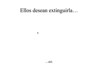 Ellos desean extinguirla… … asi. 