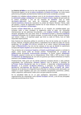 La historia de Italia es una de las más importantes de toda Europa y de todo el mundo.
Íntimamente ligada a la de la cultura occidental y la historia de Europa, ha vivido buena
parte de los principales acontecimientos históricos del mundo occidental y universal.
Heredera de múltiples culturas antiguas como la de los etruscos y latinos y receptora de
la colonización griega y cartaginesa, vio nacer el Imperio romano, legador de gran parte de
la cultura occidental y uno de los mayores de lahistoria. Tras la caída
del Imperio, Italia sufrió una serie de invasiones germanas alternadas con
intentos bizantinos y francos de reconstruir la unidad del Imperio Romano.1
Roma, sede
del papado y fuente de legitimidad imperial fue en esos tiempos un foco que atrajo a
figuras como Justiniano I yCarlomagno.
Durante la Edad Media Italia se convertiría en un mosaico de ciudades-estado que
luchaban entre sí para conseguir la hegemonía sobre el resto, con frecuentes
intervenciones de las potencias circundantes y de la Iglesia Católica. Su privilegiada
situación geográfica hizo que fuera clave en elcomercio europeo y favoreció repúblicas
marítimas conectadas con la historia europea. La lucha entre el poder temporal imperial,
que incluía a Italia, y el espiritual papal, que tenía su sede en Roma, tuvo en Italia
especiales repercusiones.
Esta herencia de relevancia política lo convirtió en foco de las luchas por el poder en
Europa. Además, el legado cultural clásico y eclesiástico fue el caldo de cultivo de nuevas
tendencias. En los siglos XV y XVI se convirtió en el centro cultural de Europa dando
origen al Renacimiento y fue uno de los campos en los que se decidió la supremacía
europea del Imperio español con la victoria sobre Francisco I de Francia.
Tras el declive de la monarquía hispánica, el Imperio austrohúngaro pasaría a controlar la
región, como buena parte de Europa Central. Transformada en un campo de
batalla durante las guerras revolucionarias francesas y el Primer Imperio deNapoleón
Bonaparte, pasaría a luchar por su independencia. Entre 1856 y 1870 se llevó a cabo
la Unificación de Italiadespués de una serie de guerras que implicó enfrentarse al Imperio
austríaco y los Estados Pontificios.
Posteriormente, Italia junto con las demás potencias europeas llevaría a cabo políticas
imperialistas que conformarían elImperio italiano y que la llevaron a participar en
la Primera Guerra Mundial del lado de la Entente, a desarrollar el fascismode Benito
Mussolini, a la invasión de Albania y Abisinia y a participar en la Segunda Guerra
Mundial con las Potencias del Eje junto a la Alemania Nazi y el Imperio del Japón.
Después de la derrota en la Segunda Guerra Mundial, la monarquía sería derrocada y se
instauró la actual república que tuvo una excelente recuperación económica, política,
militar y deportiva; reafirmando a Italia como una gran potencia mundial.
En la actualidad Italia es en un país prestigioso, democrático, perteneciente a
organizaciones tan importantes como laUnión Europea o el G-8, y una de las principales
potencias económicas de la Tierra.
 