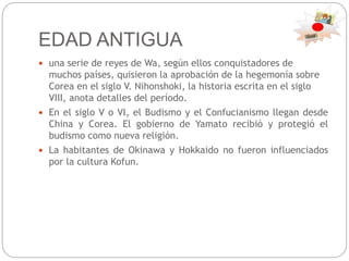 EDAD ANTIGUA
 una serie de reyes de Wa, según ellos conquistadores de
muchos países, quisieron la aprobación de la hegemonía sobre
Corea en el siglo V. Nihonshoki, la historia escrita en el siglo
VIII, anota detalles del período.
 En el siglo V o VI, el Budismo y el Confucianismo llegan desde
China y Corea. El gobierno de Yamato recibió y protegió el
budismo como nueva religión.
 La habitantes de Okinawa y Hokkaido no fueron influenciados
por la cultura Kofun.
 