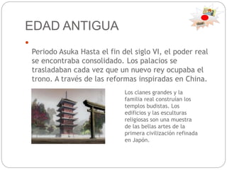 EDAD ANTIGUA

Periodo Asuka Hasta el fin del siglo VI, el poder real
se encontraba consolidado. Los palacios se
trasladaban cada vez que un nuevo rey ocupaba el
trono. A través de las reformas inspiradas en China.
Los clanes grandes y la
familia real construían los
templos budistas. Los
edificios y las esculturas
religiosas son una muestra
de las bellas artes de la
primera civilización refinada
en Japón.
 