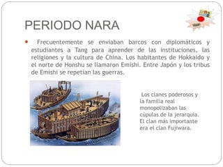 PERIODO NARA
 Frecuentemente se enviaban barcos con diplomáticos y
estudiantes a Tang para aprender de las instituciones, las
religiones y la cultura de China. Los habitantes de Hokkaido y
el norte de Honshu se llamaron Emishi. Entre Japón y los tribus
de Emishi se repetían las guerras.
Los clanes poderosos y
la familia real
monopolizaban las
cúpulas de la jerarquia.
El clan más importante
era el clan Fujiwara.
 