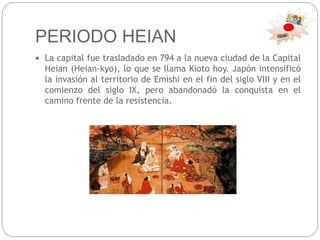 PERIODO HEIAN
 La capital fue trasladado en 794 a la nueva ciudad de la Capital
Heian (Heian-kyo), lo que se llama Kioto hoy. Japón intensificó
la invasión al territorio de Emishi en el fin del siglo VIII y en el
comienzo del siglo IX, pero abandonadó la conquista en el
camino frente de la resistencia.
 