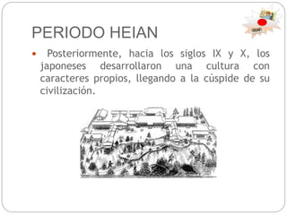 PERIODO HEIAN
 Posteriormente, hacia los siglos IX y X, los
japoneses desarrollaron una cultura con
caracteres propios, llegando a la cúspide de su
civilización.
 