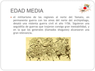 EDAD MEDIA
 el militarismo de las regiones al norte del Yamato, en
permanente guerra con los ainos del norte del archipiélago,
desató una violenta guerra civil el año 1156. Siguieron una
seguidilla de guerras que trajeron consigo gran inestabilidad, y
en la que los generales (llamados shogunes) alcanzaron una
gran relevancia.
 