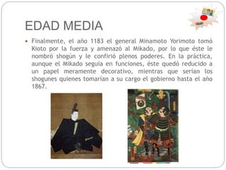 EDAD MEDIA
 Finalmente, el año 1183 el general Minamoto Yorimoto tomó
Kioto por la fuerza y amenazó al Mikado, por lo que éste le
nombró shogún y le confirió plenos poderes. En la práctica,
aunque el Mikado seguía en funciones, éste quedó reducido a
un papel meramente decorativo, mientras que serían los
shogunes quienes tomarían a su cargo el gobierno hasta el año
1867.
 