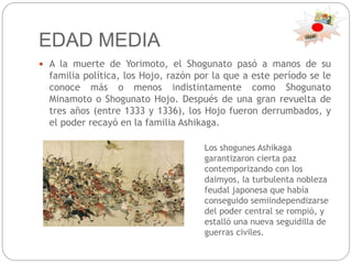 EDAD MEDIA
 A la muerte de Yorimoto, el Shogunato pasó a manos de su
familia política, los Hojo, razón por la que a este período se le
conoce más o menos indistintamente como Shogunato
Minamoto o Shogunato Hojo. Después de una gran revuelta de
tres años (entre 1333 y 1336), los Hojo fueron derrumbados, y
el poder recayó en la familia Ashikaga.
Los shogunes Ashikaga
garantizaron cierta paz
contemporizando con los
daimyos, la turbulenta nobleza
feudal japonesa que había
conseguido semiindependizarse
del poder central se rompió, y
estalló una nueva seguidilla de
guerras civiles.
 