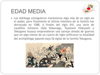EDAD MEDIA
 Los Ashikaga consiguieron mantenerse algo más de un siglo en
el poder, pero finalmente el último miembro de la familia fue
derrocado en 1588. A finales del siglo XVI, una serie de
caudillos militares (Oda Nobunaga, Toyotomi Hideyoshi y
Tokugawa Ieyasu) emprendieron una salvaje oleada de guerras
que en algo menos de un cuarto de siglo unificaron la totalidad
del archipiélago japonés bajo la égida de la familia Tokugawa.
 