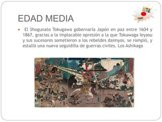 EDAD MEDIA
 El Shogunato Tokugawa gobernaría Japón en paz entre 1604 y
1867, gracias a la implacable opresión a la que Tokuwaga Ieyasu
y sus sucesores sometieron a los rebeldes daimyos. se rompió, y
estalló una nueva seguidilla de guerras civiles. Los Ashikaga
 