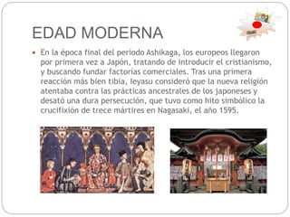 EDAD MODERNA
 En la época final del período Ashikaga, los europeos llegaron
por primera vez a Japón, tratando de introducir el cristianismo,
y buscando fundar factorías comerciales. Tras una primera
reacción más bien tibia, Ieyasu consideró que la nueva religión
atentaba contra las prácticas ancestrales de los japoneses y
desató una dura persecución, que tuvo como hito simbólico la
crucifixión de trece mártires en Nagasaki, el año 1595.
 