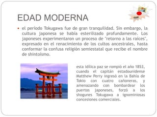 EDAD MODERNA
 el período Tokugawa fue de gran tranquilidad. Sin embargo, la
cultura japonesa se había esterilizado profundamente. Los
japoneses experimentaron un proceso de "retorno a las raíces",
expresado en el renacimiento de los cultos ancestrales, hasta
conformar la confusa religión semiestatal que recibe el nombre
de shintoísmo.
esta idílica paz se rompió el año 1853,
cuando el capitán estadounidense
Matthew Perry ingresó en la Bahía de
Tokio con cuatro cañoneras, y
amenazando con bombardear los
puertos japoneses, forzó a los
shogunes Tokugawa a ignominiosas
concesiones comerciales.
 