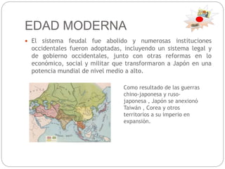 EDAD MODERNA
 El sistema feudal fue abolido y numerosas instituciones
occidentales fueron adoptadas, incluyendo un sistema legal y
de gobierno occidentales, junto con otras reformas en lo
económico, social y militar que transformaron a Japón en una
potencia mundial de nivel medio a alto.
Como resultado de las guerras
chino-japonesa y ruso-
japonesa , Japón se anexionó
Taiwán , Corea y otros
territorios a su imperio en
expansión.
 