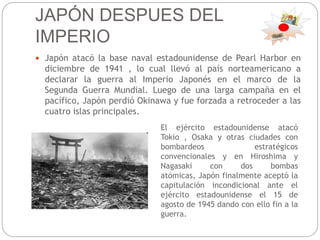 JAPÓN DESPUES DEL
IMPERIO
 Japón atacó la base naval estadounidense de Pearl Harbor en
diciembre de 1941 , lo cual llevó al país norteamericano a
declarar la guerra al Imperio Japonés en el marco de la
Segunda Guerra Mundial. Luego de una larga campaña en el
pacífico, Japón perdió Okinawa y fue forzada a retroceder a las
cuatro islas principales.
El ejército estadounidense atacó
Tokio , Osaka y otras ciudades con
bombardeos estratégicos
convencionales y en Hiroshima y
Nagasaki con dos bombas
atómicas, Japón finalmente aceptó la
capitulación incondicional ante el
ejército estadounidense el 15 de
agosto de 1945 dando con ello fin a la
guerra.
 