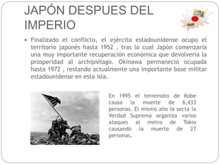JAPÓN DESPUES DEL
IMPERIO
 Finalizado el conflicto, el ejército estadounidense ocupo el
territorio japonés hasta 1952 , tras lo cual Japón comenzaría
una muy importante recuperación económica que devolvería la
prosperidad al archipiélago. Okinawa permaneció ocupada
hasta 1972 , restando actualmente una importante base militar
estadounidense en esta isla.
En 1995 el terremoto de Kobe
causa la muerte de 6,433
personas. El mismo año la secta la
Verdad Suprema organiza varios
ataques al metro de Tokio
causando la muerte de 27
personas.
 