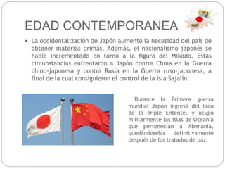 EDAD CONTEMPORANEA
 La occidentalización de Japón aumentó la necesidad del país de
obtener materias primas. Además, el nacionalismo japonés se
había incrementado en torno a la figura del Mikado. Estas
circunstancias enfrentaron a Japón contra China en la Guerra
chino-japonesa y contra Rusia en la Guerra ruso-japonesa, a
final de la cual consiguieron el control de la isla Sajalín.
Durante la Primera guerra
mundial Japón ingresó del lado
de la Triple Entente, y ocupó
militarmente las islas de Oceanía
que pertenecían a Alemania,
quedándoselas definitivamente
después de los tratados de paz.
 