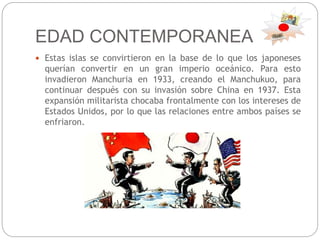 EDAD CONTEMPORANEA
 Estas islas se convirtieron en la base de lo que los japoneses
querían convertir en un gran imperio oceánico. Para esto
invadieron Manchuria en 1933, creando el Manchukuo, para
continuar después con su invasión sobre China en 1937. Esta
expansión militarista chocaba frontalmente con los intereses de
Estados Unidos, por lo que las relaciones entre ambos países se
enfriaron.
 