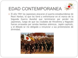 EDAD CONTEMPORANEA
 El año 1941 los japoneses atacaron el puerto estadounidense de
Pearl Harbor, lo que los llevó a enfrentarse en el marco de la
Segunda Guerra Mundial que terminaron por perder los
japoneses, luego de que las ciudades de Hiroshima y Nagasaki
fueran arrasadas por sendas bombas atómicas. Japón capituló,
y el Mikado se vio obligado a renunciar a sus pretensiones de
divinidad.
 