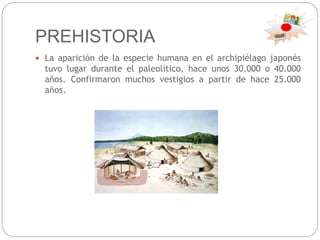 PREHISTORIA
 La aparición de la especie humana en el archipiélago japonés
tuvo lugar durante el paleolítico, hace unos 30.000 o 40.000
años. Confirmaron muchos vestigios a partir de hace 25.000
años.
 