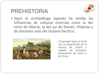 PREHISTORIA
 Yayoi el archipiélago japonés ha tenido las
influencias de culturas externas como la del
norte de Siberia, la del sur de Taiwán, Filipinas o
de distantes islas del Océano Pacífico.
El período Yayoi se inició
con la importación de la
técnica de cultivo y
regadío de arrozales,
proveniente de Corea o
de China.
 