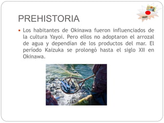 PREHISTORIA
 Los habitantes de Okinawa fueron influenciados de
la cultura Yayoi. Pero ellos no adoptaron el arrozal
de agua y dependían de los productos del mar. El
período Kaizuka se prolongó hasta el siglo XII en
Okinawa.
 
