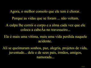 Agora, o melhor consolo que ele tem é chorar.  Porque as vidas que se foram ... não voltam. A culpa lhe corrói o corpo e a alma cada vez que ele coloca a cabeça no travesseiro... Ele é mais uma vítima, mais uma vida perdida naquele acidente.  Ali se queimaram sonhos, paz, alegria, projetos de vida,  juventude... dele e de seus pais, irmãos, amigos, namorada... >>> 