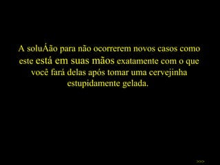 A solução para não ocorrerem novos casos como este  está em suas mãos  exatamente com o que você fará delas após tomar uma cervejinha estupidamente gelada.  >>> 
