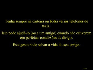 Tenha sempre na carteira ou bolsa vários telefones de taxis.  Isto pode ajudá-lo (ou a um amigo) quando não estiverem em perfeitas condições de dirigir. Este gesto pode salvar a vida do seu amigo. >>> 