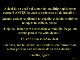 A decisão se você vai tomar táxi ou dirigir após beber ocorrerá ANTES de você sair (de casa ou do trabalho).  Quando estiver se olhando no espelho e dando os últimos retoques no cabelo, pense:  “ Hoje vou beber com a consciência tranqüila. Pego uma carona para sair e volto de taxi.” Ou crie a sua solução ideal. Sua vida, sua felicidade, seus sonhos, seu futuro e o de outras pessoas está nas mãos desta SUA decisão.  Escolha, agora! >>> 