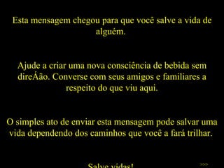 Esta mensagem chegou para que você salve a vida de alguém.  Ajude a criar uma nova consciência de bebida sem direção. Converse com seus amigos e familiares a respeito do que viu aqui. O simples ato de enviar esta mensagem pode salvar uma vida dependendo dos caminhos que você a fará trilhar.  Salve vidas!  >>> 