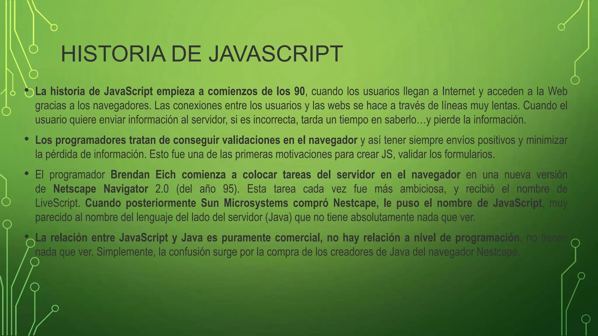 HISTORIA DE JAVASCRIPT
• La historia de JavaScript empieza a comienzos de los 90, cuando los usuarios llegan a Internet y acceden a la Web
gracias a los navegadores. Las conexiones entre los usuarios y las webs se hace a través de líneas muy lentas. Cuando el
usuario quiere enviar información al servidor, si es incorrecta, tarda un tiempo en saberlo…y pierde la información.
• Los programadores tratan de conseguir validaciones en el navegador y así tener siempre envíos positivos y minimizar
la pérdida de información. Esto fue una de las primeras motivaciones para crear JS, validar los formularios.
• El programador Brendan Eich comienza a colocar tareas del servidor en el navegador en una nueva versión
de Netscape Navigator 2.0 (del año 95). Esta tarea cada vez fue más ambiciosa, y recibió el nombre de
LiveScript. Cuando posteriormente Sun Microsystems compró Nestcape, le puso el nombre de JavaScript, muy
parecido al nombre del lenguaje del lado del servidor (Java) que no tiene absolutamente nada que ver.
• La relación entre JavaScript y Java es puramente comercial, no hay relación a nivel de programación, no tienen
nada que ver. Simplemente, la confusión surge por la compra de los creadores de Java del navegador Nestcape.
 