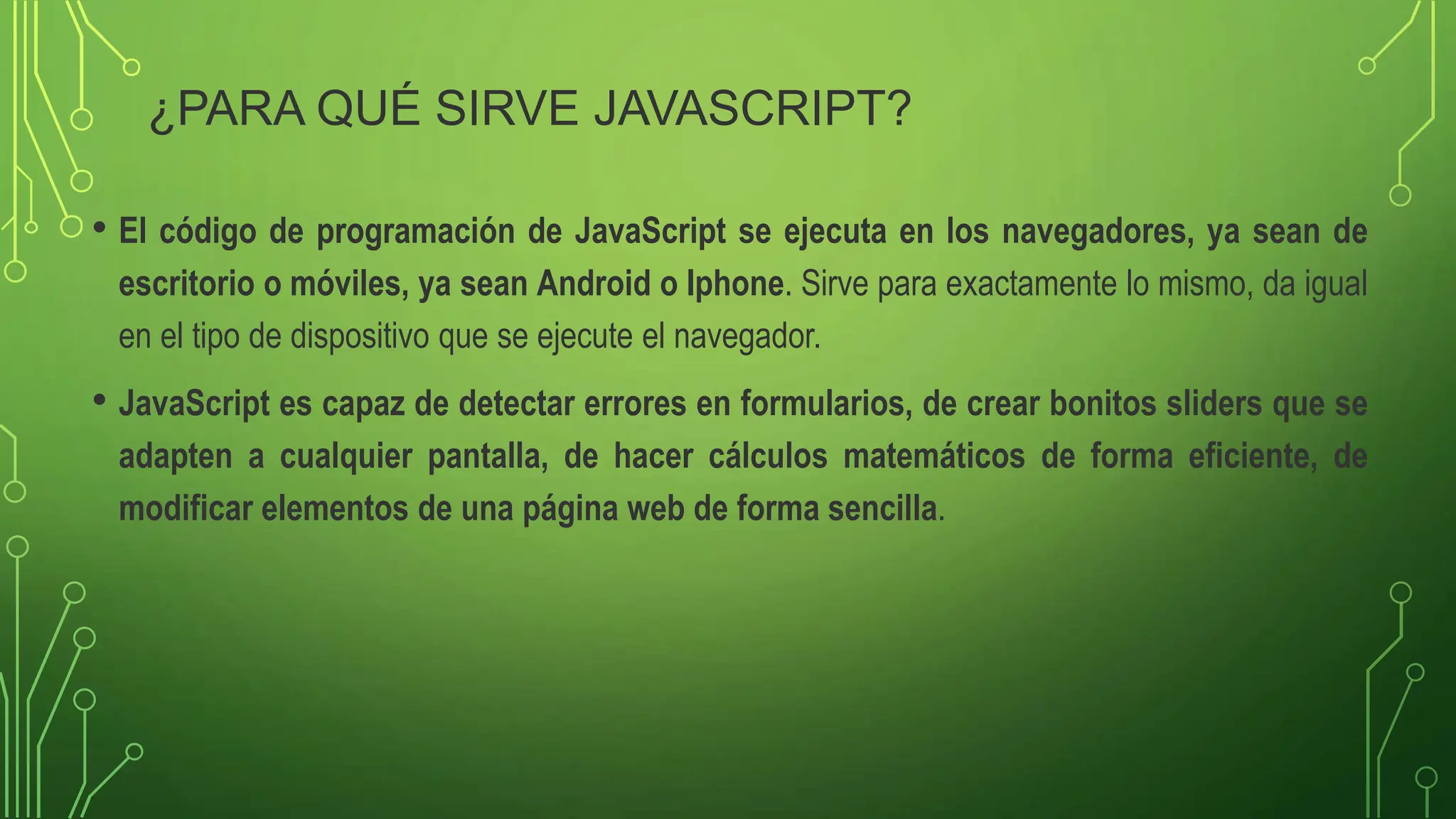 ¿PARA QUÉ SIRVE JAVASCRIPT?
• El código de programación de JavaScript se ejecuta en los navegadores, ya sean de
escritorio o móviles, ya sean Android o Iphone. Sirve para exactamente lo mismo, da igual
en el tipo de dispositivo que se ejecute el navegador.
• JavaScript es capaz de detectar errores en formularios, de crear bonitos sliders que se
adapten a cualquier pantalla, de hacer cálculos matemáticos de forma eficiente, de
modificar elementos de una página web de forma sencilla.
 