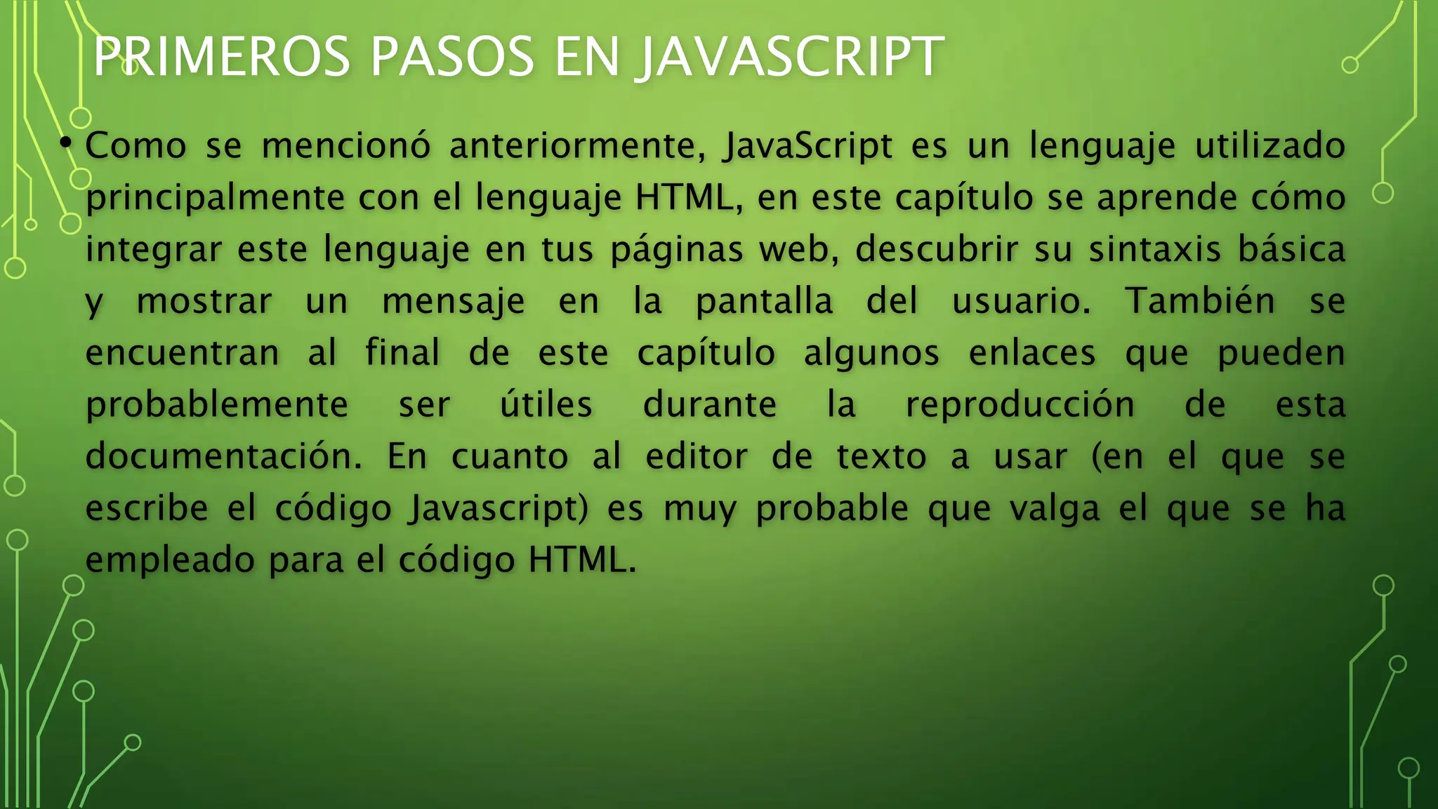 PRIMEROS PASOS EN JAVASCRIPT
• Como se mencionó anteriormente, JavaScript es un lenguaje utilizado
principalmente con el lenguaje HTML, en este capítulo se aprende cómo
integrar este lenguaje en tus páginas web, descubrir su sintaxis básica
y mostrar un mensaje en la pantalla del usuario. También se
encuentran al final de este capítulo algunos enlaces que pueden
probablemente ser útiles durante la reproducción de esta
documentación. En cuanto al editor de texto a usar (en el que se
escribe el código Javascript) es muy probable que valga el que se ha
empleado para el código HTML.
 