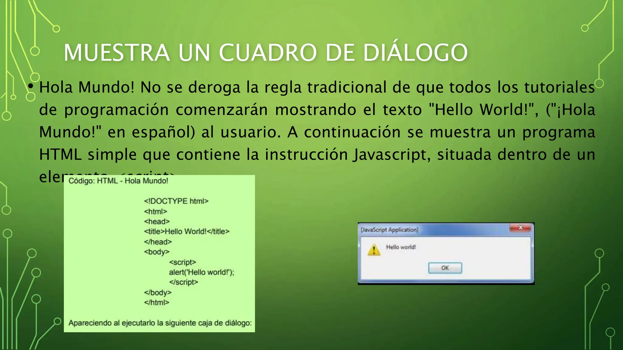 MUESTRA UN CUADRO DE DIÁLOGO
• Hola Mundo! No se deroga la regla tradicional de que todos los tutoriales
de programación comenzarán mostrando el texto "Hello World!", ("¡Hola
Mundo!" en español) al usuario. A continuación se muestra un programa
HTML simple que contiene la instrucción Javascript, situada dentro de un
elemento <script>
 
