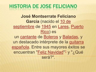 HISTORIA DE JOSE FELICIANO
José Montserrate Feliciano
García (nacido el 10 de
septiembre de 1945 en Lares, Puerto
Rico) es
un cantante de Boleros y Baladas, y
un destacado intérprete de la guitarra
española. Entre sus mayores éxitos se
encuentran "Feliz Navidad"1 y "¿Qué
será?".
 