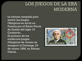    La exitosa campaña para
    revivir los Juegos
    Olímpicos se inició en
    Francia por el Barón Pierre
    de finales del siglo 19
    Coubertin.
   El primero de los
    modernos Juegos
    Olímpicos de verano se
    inauguró el Domingo, 24
    de marzo 1896, en Atenas,
    Grecia.
 
