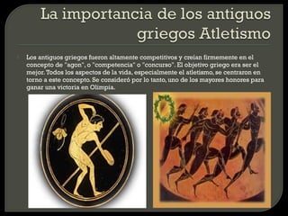    Los antiguos griegos fueron altamente competitivos y creían firmemente en el
    concepto de "agon", o "competencia" o "concurso". El objetivo griego era ser el
    mejor. Todos los aspectos de la vida, especialmente el atletismo, se centraron en
    torno a este concepto. Se consideró por lo tanto, uno de los mayores honores para
    ganar una victoria en Olimpia.
 