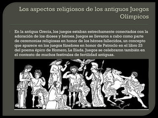    En la antigua Grecia, los juegos estaban estrechamente conectados con la
    adoración de los dioses y héroes. Juegos se llevaron a cabo como parte
    de ceremonias religiosas en honor de los héroes fallecidos, un concepto
    que aparece en los juegos fúnebres en honor de Patroclo en el libro 23
    del poema épico de Homero, La Ilíada. Juegos se celebraron también en
    el contexto de muchos festivales de fertilidad antiguas.
 