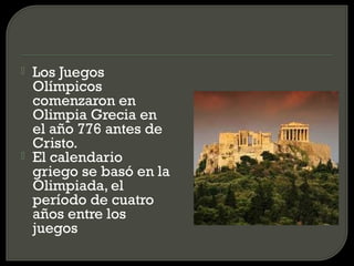    Los Juegos
    Olímpicos
    comenzaron en
    Olimpia Grecia en
    el año 776 antes de
    Cristo.
   El calendario
    griego se basó en la
    Olimpiada, el
    período de cuatro
    años entre los
    juegos
 