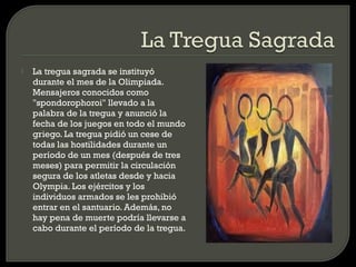    La tregua sagrada se instituyó
    durante el mes de la Olimpiada.
    Mensajeros conocidos como
    "spondorophoroi" llevado a la
    palabra de la tregua y anunció la
    fecha de los juegos en todo el mundo
    griego. La tregua pidió un cese de
    todas las hostilidades durante un
    período de un mes (después de tres
    meses) para permitir la circulación
    segura de los atletas desde y hacia
    Olympia. Los ejércitos y los
    individuos armados se les prohibió
    entrar en el santuario. Además, no
    hay pena de muerte podría llevarse a
    cabo durante el período de la tregua.
 